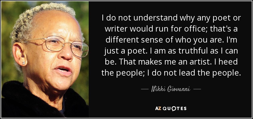 I do not understand why any poet or writer would run for office; that's a different sense of who you are. I'm just a poet. I am as truthful as I can be. That makes me an artist. I heed the people; I do not lead the people. - Nikki Giovanni