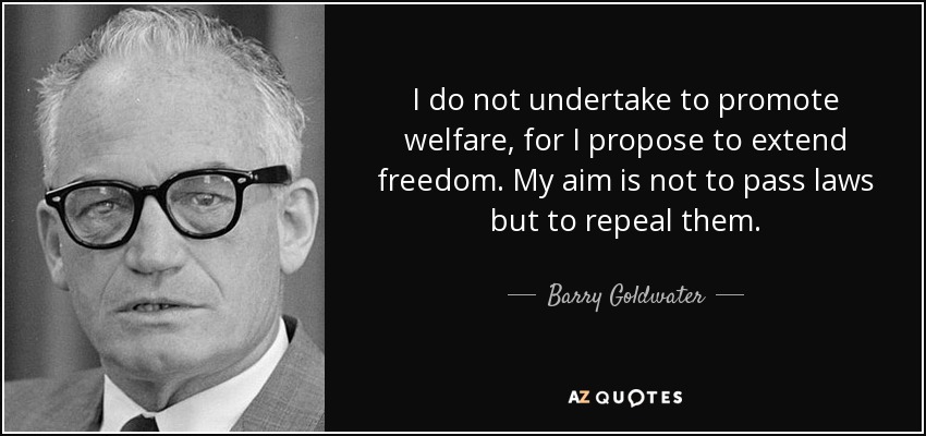 I do not undertake to promote welfare, for I propose to extend freedom. My aim is not to pass laws but to repeal them. - Barry Goldwater