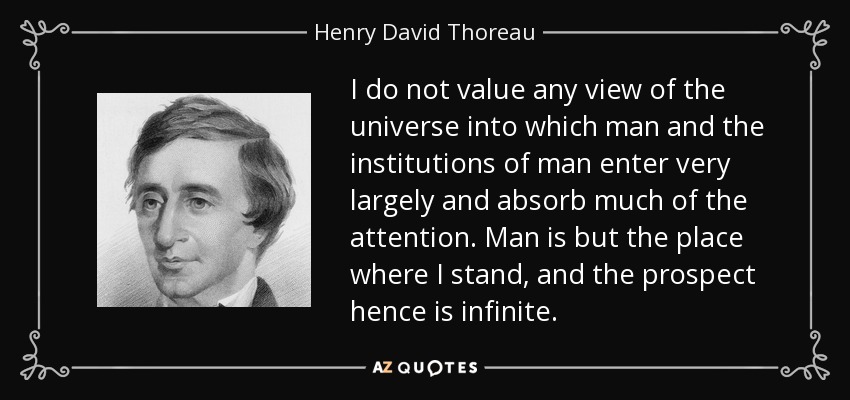I do not value any view of the universe into which man and the institutions of man enter very largely and absorb much of the attention. Man is but the place where I stand, and the prospect hence is infinite. - Henry David Thoreau