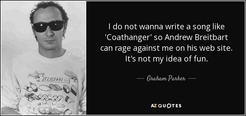 I do not wanna write a song like 'Coathanger' so Andrew Breitbart can rage against me on his web site. It's not my idea of fun. - Graham Parker