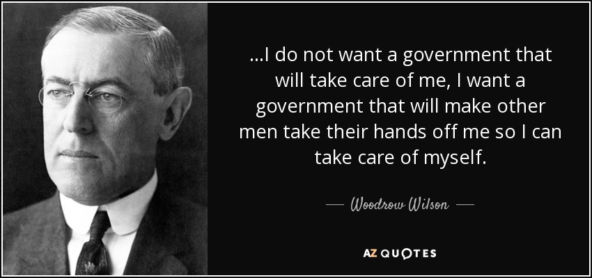 ...I do not want a government that will take care of me, I want a government that will make other men take their hands off me so I can take care of myself. - Woodrow Wilson