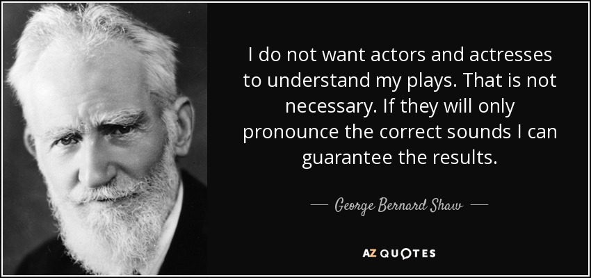 I do not want actors and actresses to understand my plays. That is not necessary. If they will only pronounce the correct sounds I can guarantee the results. - George Bernard Shaw