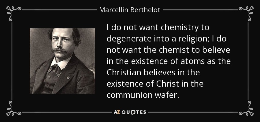I do not want chemistry to degenerate into a religion; I do not want the chemist to believe in the existence of atoms as the Christian believes in the existence of Christ in the communion wafer. - Marcellin Berthelot