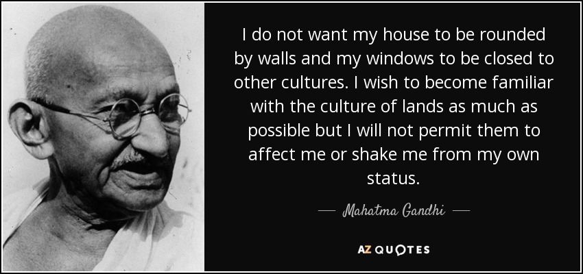 I do not want my house to be rounded by walls and my windows to be closed to other cultures. I wish to become familiar with the culture of lands as much as possible but I will not permit them to affect me or shake me from my own status. - Mahatma Gandhi