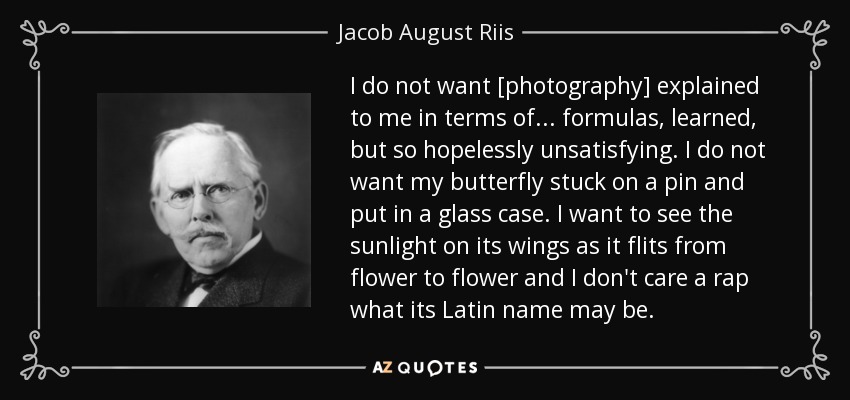 I do not want [photography] explained to me in terms of... formulas, learned, but so hopelessly unsatisfying. I do not want my butterfly stuck on a pin and put in a glass case. I want to see the sunlight on its wings as it flits from flower to flower and I don't care a rap what its Latin name may be. - Jacob August Riis