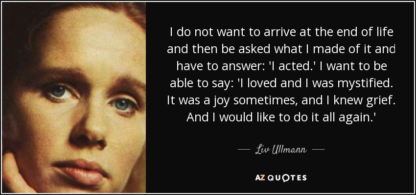 I do not want to arrive at the end of life and then be asked what I made of it and have to answer: 'I acted.' I want to be able to say: 'I loved and I was mystified. It was a joy sometimes, and I knew grief. And I would like to do it all again.' - Liv Ullmann