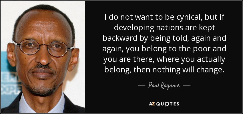 I do not want to be cynical, but if developing nations are kept backward by being told, again and again, you belong to the poor and you are there, where you actually belong, then nothing will change. - Paul Kagame