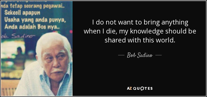 I do not want to bring anything when I die, my knowledge should be shared with this world. - Bob Sadino