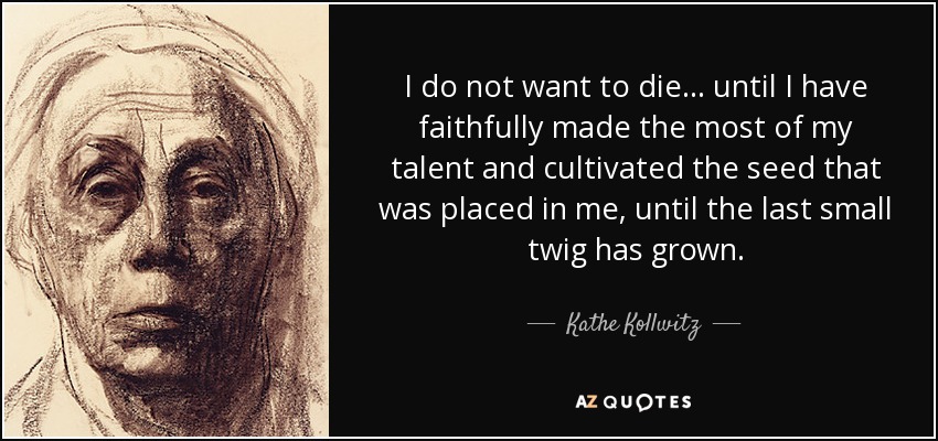 I do not want to die... until I have faithfully made the most of my talent and cultivated the seed that was placed in me, until the last small twig has grown. - Kathe Kollwitz
