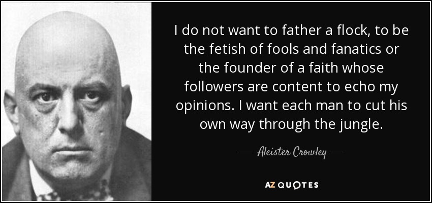 I do not want to father a flock, to be the fetish of fools and fanatics or the founder of a faith whose followers are content to echo my opinions. I want each man to cut his own way through the jungle. - Aleister Crowley