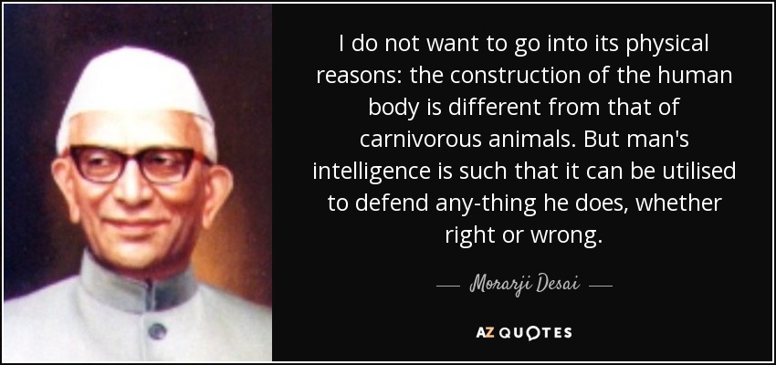 I do not want to go into its physical reasons: the construction of the human body is different from that of carnivorous animals. But man's intelligence is such that it can be utilised to defend any-thing he does, whether right or wrong. - Morarji Desai