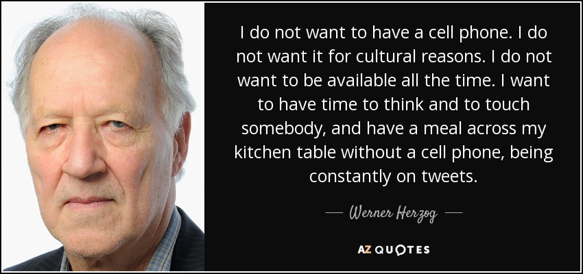 I do not want to have a cell phone. I do not want it for cultural reasons. I do not want to be available all the time. I want to have time to think and to touch somebody, and have a meal across my kitchen table without a cell phone, being constantly on tweets. - Werner Herzog