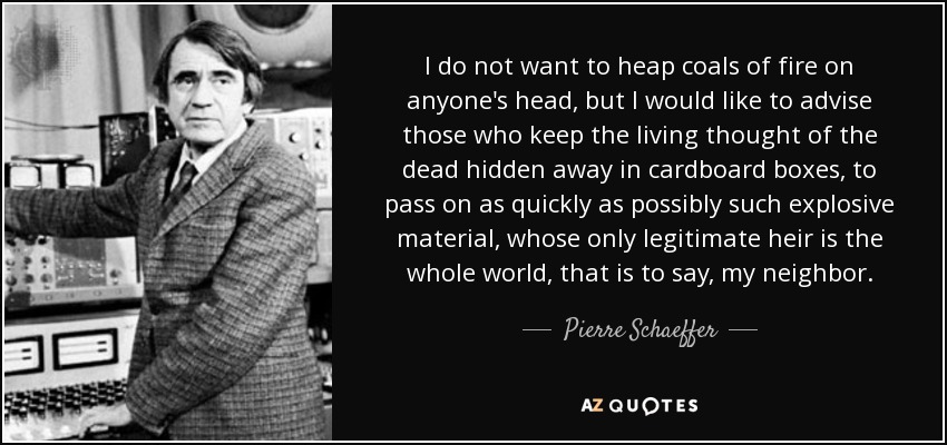 I do not want to heap coals of fire on anyone's head, but I would like to advise those who keep the living thought of the dead hidden away in cardboard boxes, to pass on as quickly as possibly such explosive material, whose only legitimate heir is the whole world, that is to say, my neighbor. - Pierre Schaeffer