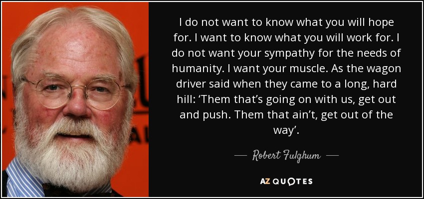 I do not want to know what you will hope for. I want to know what you will work for. I do not want your sympathy for the needs of humanity. I want your muscle. As the wagon driver said when they came to a long, hard hill: ‘Them that’s going on with us, get out and push. Them that ain’t, get out of the way’. - Robert Fulghum