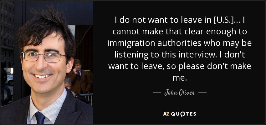 I do not want to leave in [U.S.] ... I cannot make that clear enough to immigration authorities who may be listening to this interview. I don't want to leave, so please don't make me. - John Oliver
