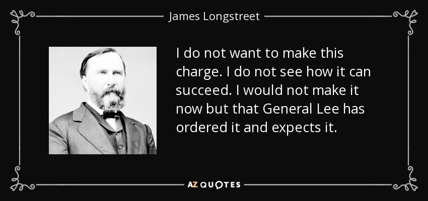 I do not want to make this charge. I do not see how it can succeed. I would not make it now but that General Lee has ordered it and expects it. - James Longstreet