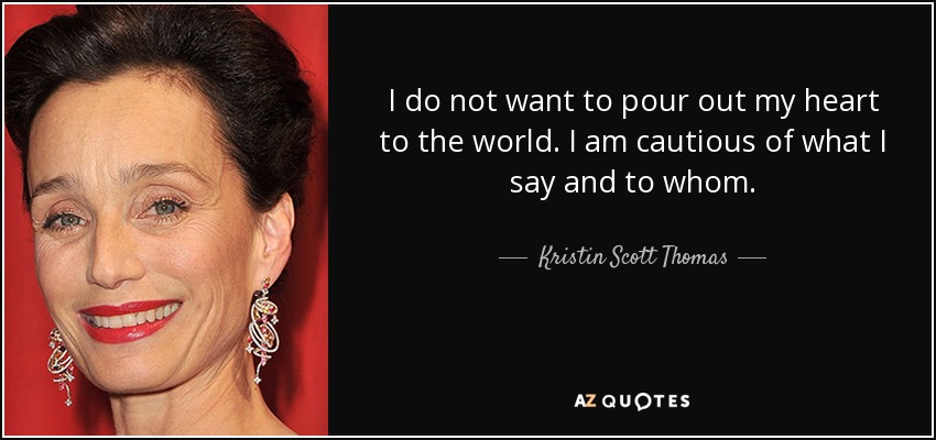 I do not want to pour out my heart to the world. I am cautious of what I say and to whom. - Kristin Scott Thomas