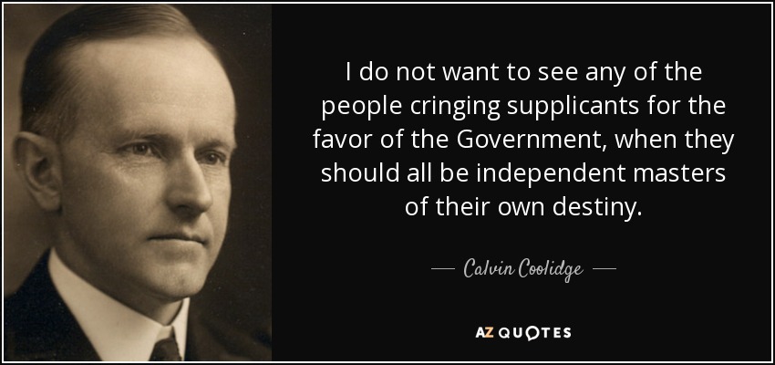 I do not want to see any of the people cringing supplicants for the favor of the Government, when they should all be independent masters of their own destiny. - Calvin Coolidge