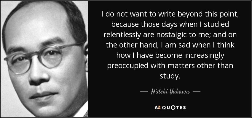 I do not want to write beyond this point, because those days when I studied relentlessly are nostalgic to me; and on the other hand, I am sad when I think how I have become increasingly preoccupied with matters other than study. - Hideki Yukawa