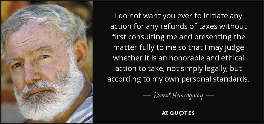I do not want you ever to initiate any action for any refunds of taxes without first consulting me and presenting the matter fully to me so that I may judge whether it is an honorable and ethical action to take, not simply legally, but according to my own personal standards. - Ernest Hemingway