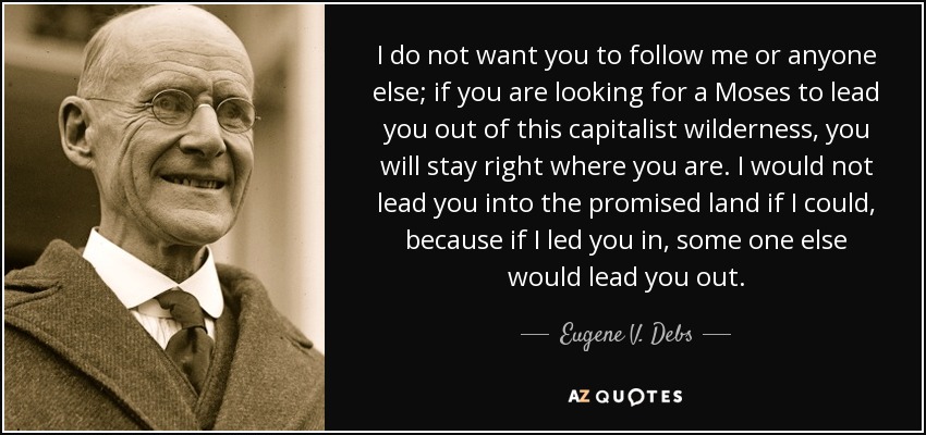 I do not want you to follow me or anyone else; if you are looking for a Moses to lead you out of this capitalist wilderness, you will stay right where you are. I would not lead you into the promised land if I could, because if I led you in, some one else would lead you out. - Eugene V. Debs
