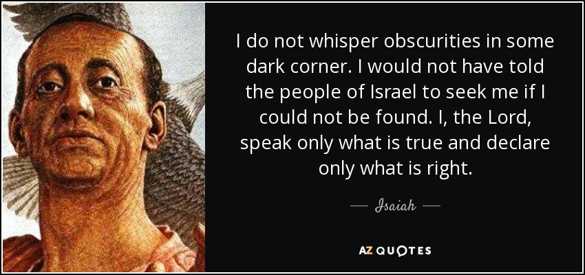 I do not whisper obscurities in some dark corner. I would not have told the people of Israel to seek me if I could not be found. I, the Lord, speak only what is true and declare only what is right. - Isaiah