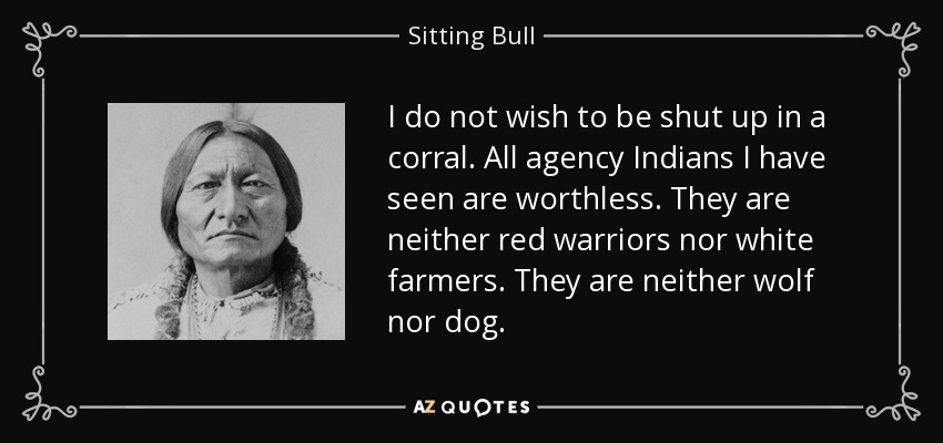 I do not wish to be shut up in a corral. All agency Indians I have seen are worthless. They are neither red warriors nor white farmers. They are neither wolf nor dog. - Sitting Bull