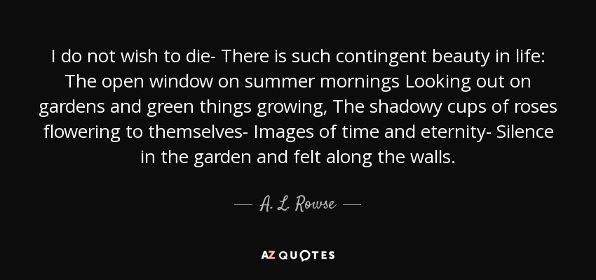 I do not wish to die- There is such contingent beauty in life: The open window on summer mornings Looking out on gardens and green things growing, The shadowy cups of roses flowering to themselves- Images of time and eternity- Silence in the garden and felt along the walls. - A. L. Rowse