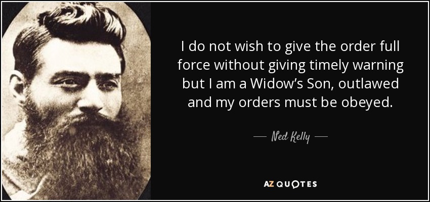 I do not wish to give the order full force without giving timely warning but I am a Widow’s Son, outlawed and my orders must be obeyed. - Ned Kelly
