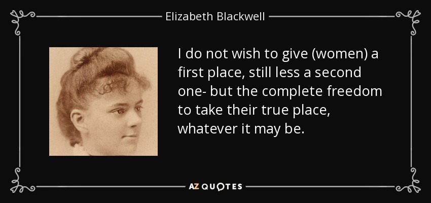 I do not wish to give (women) a first place, still less a second one- but the complete freedom to take their true place, whatever it may be. - Elizabeth Blackwell