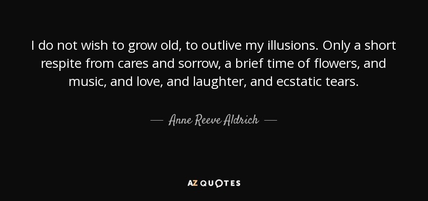 I do not wish to grow old, to outlive my illusions. Only a short respite from cares and sorrow, a brief time of flowers, and music, and love, and laughter, and ecstatic tears. - Anne Reeve Aldrich