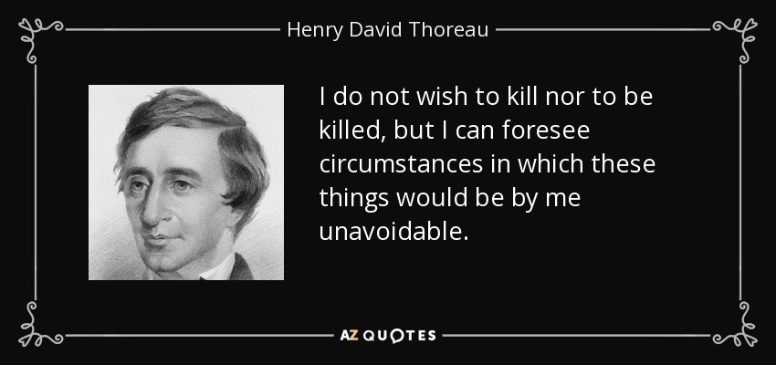I do not wish to kill nor to be killed, but I can foresee circumstances in which these things would be by me unavoidable. - Henry David Thoreau