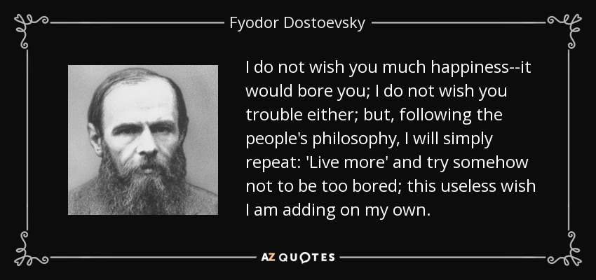 I do not wish you much happiness--it would bore you; I do not wish you trouble either; but, following the people's philosophy, I will simply repeat: 'Live more' and try somehow not to be too bored; this useless wish I am adding on my own. - Fyodor Dostoevsky
