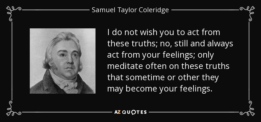 I do not wish you to act from these truths; no, still and always act from your feelings; only meditate often on these truths that sometime or other they may become your feelings. - Samuel Taylor Coleridge