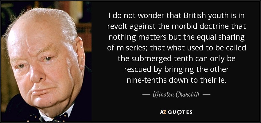 I do not wonder that British youth is in revolt against the morbid doctrine that nothing matters but the equal sharing of miseries; that what used to be called the submerged tenth can only be rescued by bringing the other nine-tenths down to their le. - Winston Churchill