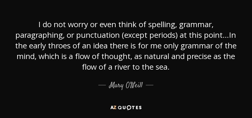 I do not worry or even think of spelling, grammar, paragraphing, or punctuation (except periods) at this point. . .In the early throes of an idea there is for me only grammar of the mind, which is a flow of thought, as natural and precise as the flow of a river to the sea. - Mary O'Neill