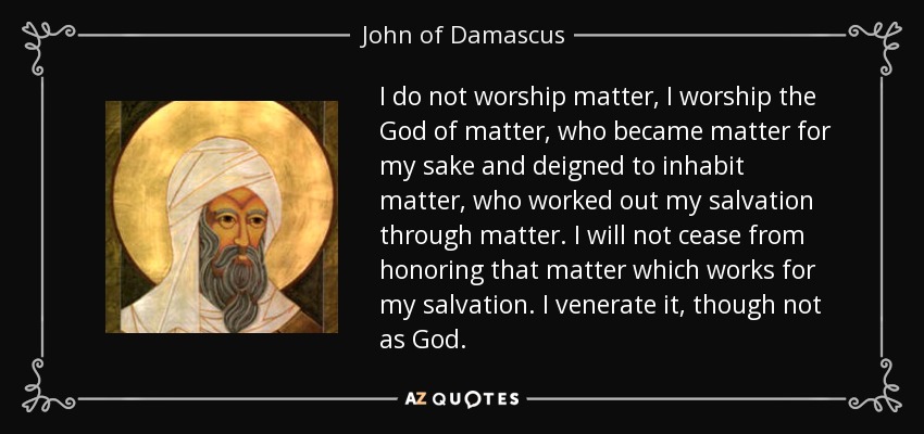 I do not worship matter, I worship the God of matter, who became matter for my sake and deigned to inhabit matter, who worked out my salvation through matter. I will not cease from honoring that matter which works for my salvation. I venerate it, though not as God. - John of Damascus