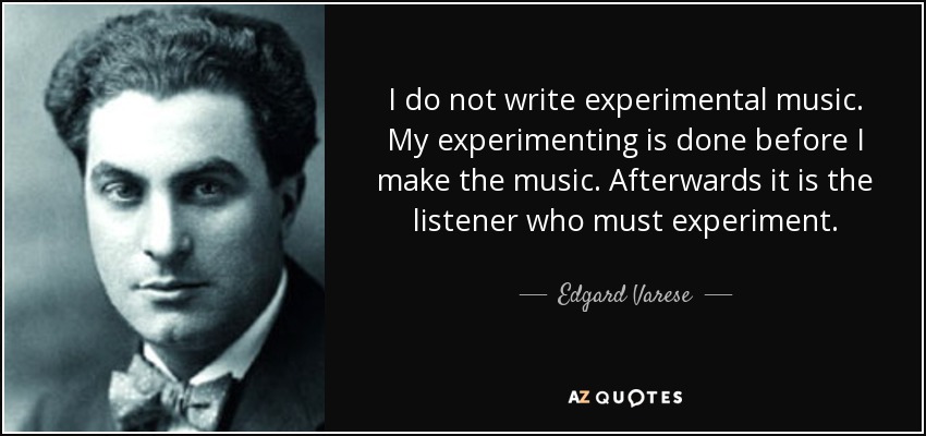 I do not write experimental music. My experimenting is done before I make the music. Afterwards it is the listener who must experiment. - Edgard Varese