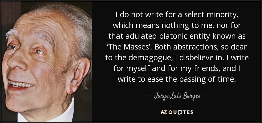 I do not write for a select minority, which means nothing to me, nor for that adulated platonic entity known as ‘The Masses’. Both abstractions, so dear to the demagogue, I disbelieve in. I write for myself and for my friends, and I write to ease the passing of time. - Jorge Luis Borges