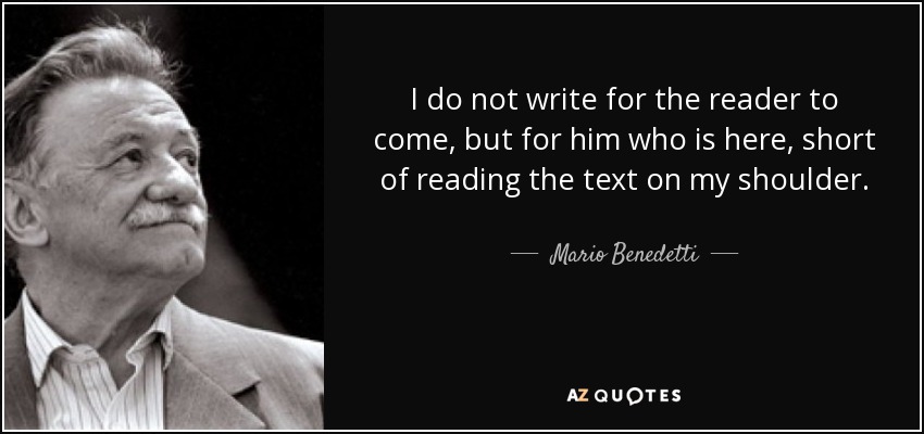 I do not write for the reader to come, but for him who is here, short of reading the text on my shoulder. - Mario Benedetti