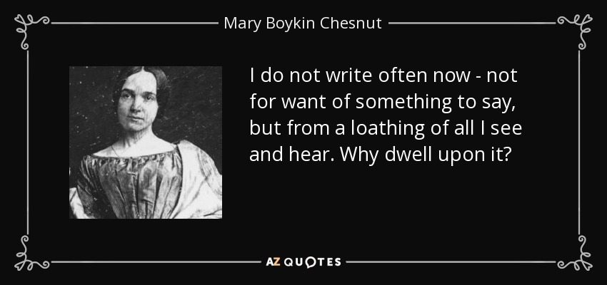 I do not write often now - not for want of something to say, but from a loathing of all I see and hear. Why dwell upon it? - Mary Boykin Chesnut
