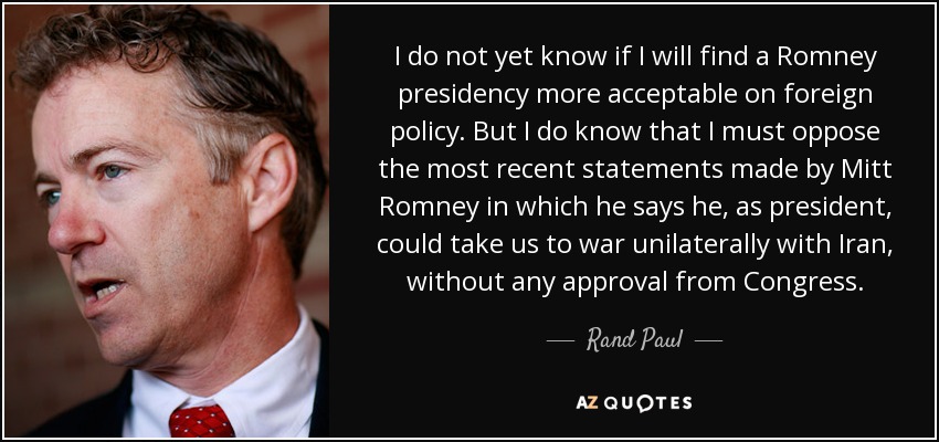 I do not yet know if I will find a Romney presidency more acceptable on foreign policy. But I do know that I must oppose the most recent statements made by Mitt Romney in which he says he, as president, could take us to war unilaterally with Iran, without any approval from Congress. - Rand Paul