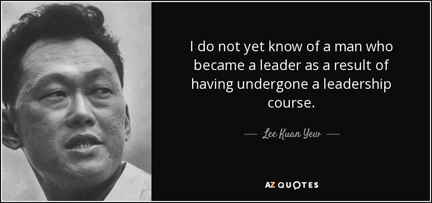 I do not yet know of a man who became a leader as a result of having undergone a leadership course. - Lee Kuan Yew