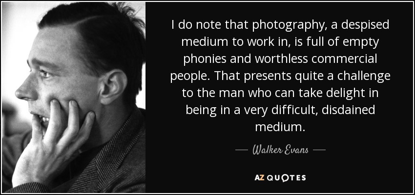 I do note that photography, a despised medium to work in, is full of empty phonies and worthless commercial people. That presents quite a challenge to the man who can take delight in being in a very difficult, disdained medium. - Walker Evans