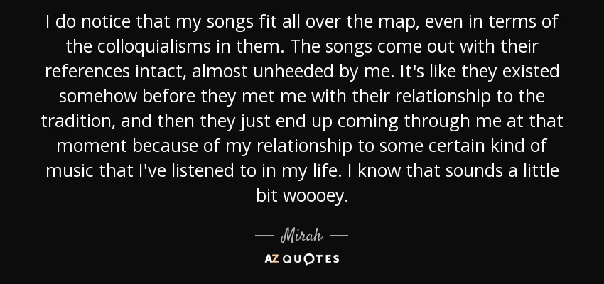 I do notice that my songs fit all over the map, even in terms of the colloquialisms in them. The songs come out with their references intact, almost unheeded by me. It's like they existed somehow before they met me with their relationship to the tradition, and then they just end up coming through me at that moment because of my relationship to some certain kind of music that I've listened to in my life. I know that sounds a little bit woooey. - Mirah
