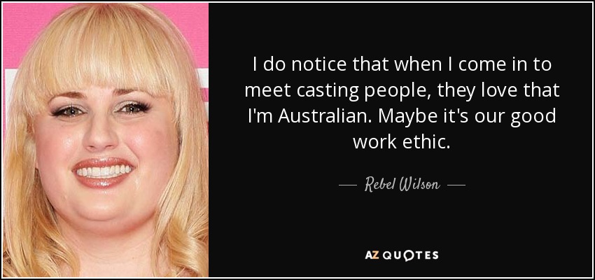 I do notice that when I come in to meet casting people, they love that I'm Australian. Maybe it's our good work ethic. - Rebel Wilson