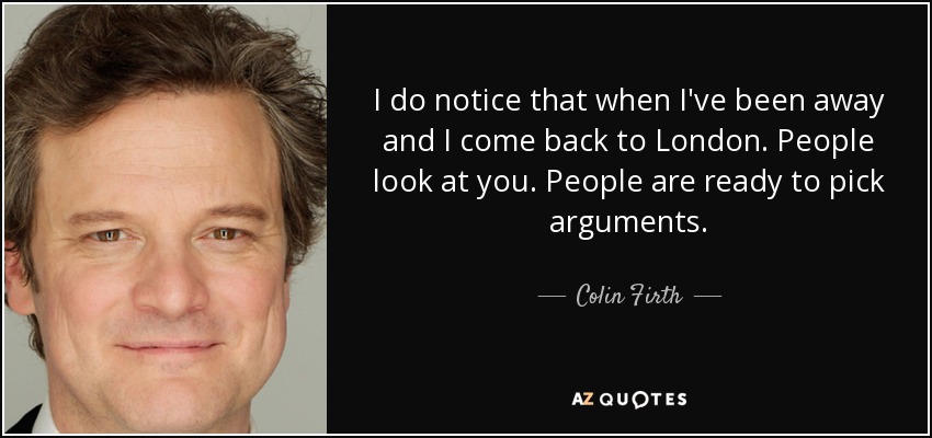 I do notice that when I've been away and I come back to London. People look at you. People are ready to pick arguments. - Colin Firth