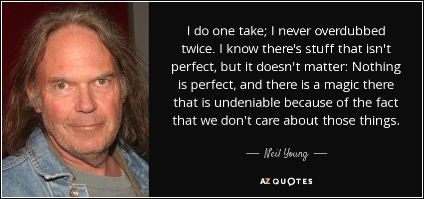 I do one take; I never overdubbed twice. I know there's stuff that isn't perfect, but it doesn't matter: Nothing is perfect, and there is a magic there that is undeniable because of the fact that we don't care about those things. - Neil Young
