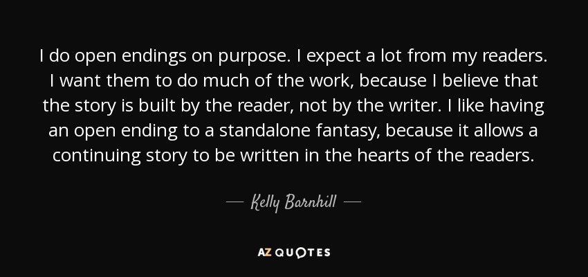 I do open endings on purpose. I expect a lot from my readers. I want them to do much of the work, because I believe that the story is built by the reader, not by the writer. I like having an open ending to a standalone fantasy, because it allows a continuing story to be written in the hearts of the readers. - Kelly Barnhill