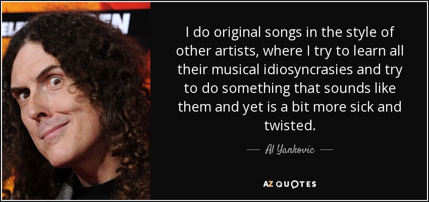 I do original songs in the style of other artists, where I try to learn all their musical idiosyncrasies and try to do something that sounds like them and yet is a bit more sick and twisted. - Al Yankovic